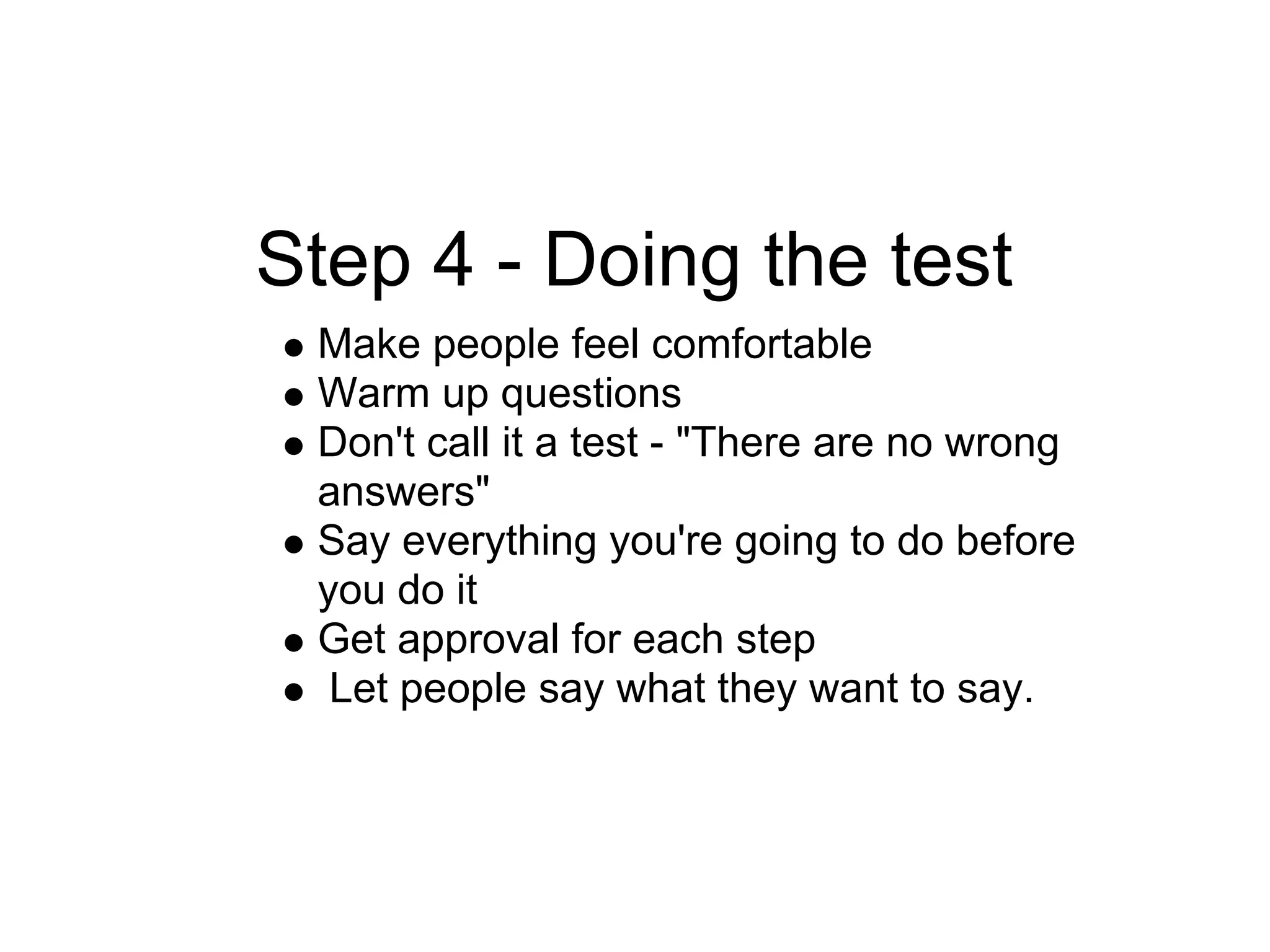 Step 4 - Doing the test
 Make people feel comfortable
 Warm up questions
 Don't call it a test - "There are no wrong
 answers"
 Say everything you're going to do before
 you do it
 Get approval for each step
  Let people say what they want to say.
 