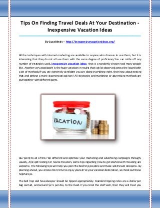 Tips On Finding Travel Deals At Your Destination -
            Inexpensive Vacation Ideas
_____________________________________________________________________________________

                      By LucaAlexis – http://inexpensivevacationideas.org/



All the techniques with internet marketing are available to anyone who chooses to use them, but it is
interesting that they do not all use them with the same degree of proficiency.You can rattle off any
number of strategies used, inexpensive vacation ideas that is a randomly chosen tool many people
like. Another very good point is the huge variation in results that can be observed across the board with
a lot of methods.If you are extremely confident you are doing everything right, then how about testing
that and getting a more experienced opinion? All strategies and marketing or advertising methods are
put together with different parts.




Our point to all of this? Be different and optimize your marketing and advertising campaigns through,
usually, A/B split testing.For novice travelers, some tips regarding how to get started with traveling are
welcome. The following tips will help you plan the best trip possible and make solid travel decisions. By
planning ahead, you create more time to enjoy yourself at your vacation destination, so check out these
helpful tips.

The bell hop and housekeeper should be tipped appropriately. Standard tipping rates are a dollar per
bag carried, and around $2-5 per day to the maid. If you treat the staff well, then they will treat you
 