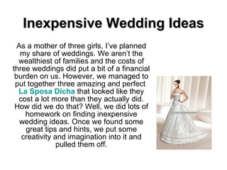 Inexpensive Wedding Ideas As a mother of three girls, I’ve planned my share of weddings. We aren’t the wealthiest of families and the costs of three weddings did put a bit of a financial burden on us. However, we managed to put together three amazing and perfect  La  Sposa   Dicha   that looked like they cost a lot more than they actually did. How did we do that? Well, we did lots of homework on finding inexpensive wedding ideas. Once we found some great tips and hints, we put some creativity and imagination into it and pulled them off. 