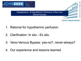 1. Rational for hypothermic perfusion
2. Clarification: In situ - Ex situ
3. Veno-Venous Bypass: yes-no?, never-always?
4. Our experience and lessons learned
Hepatectomy & Hypothermic Perfusion of the Liver
Daniel Azoulay
 