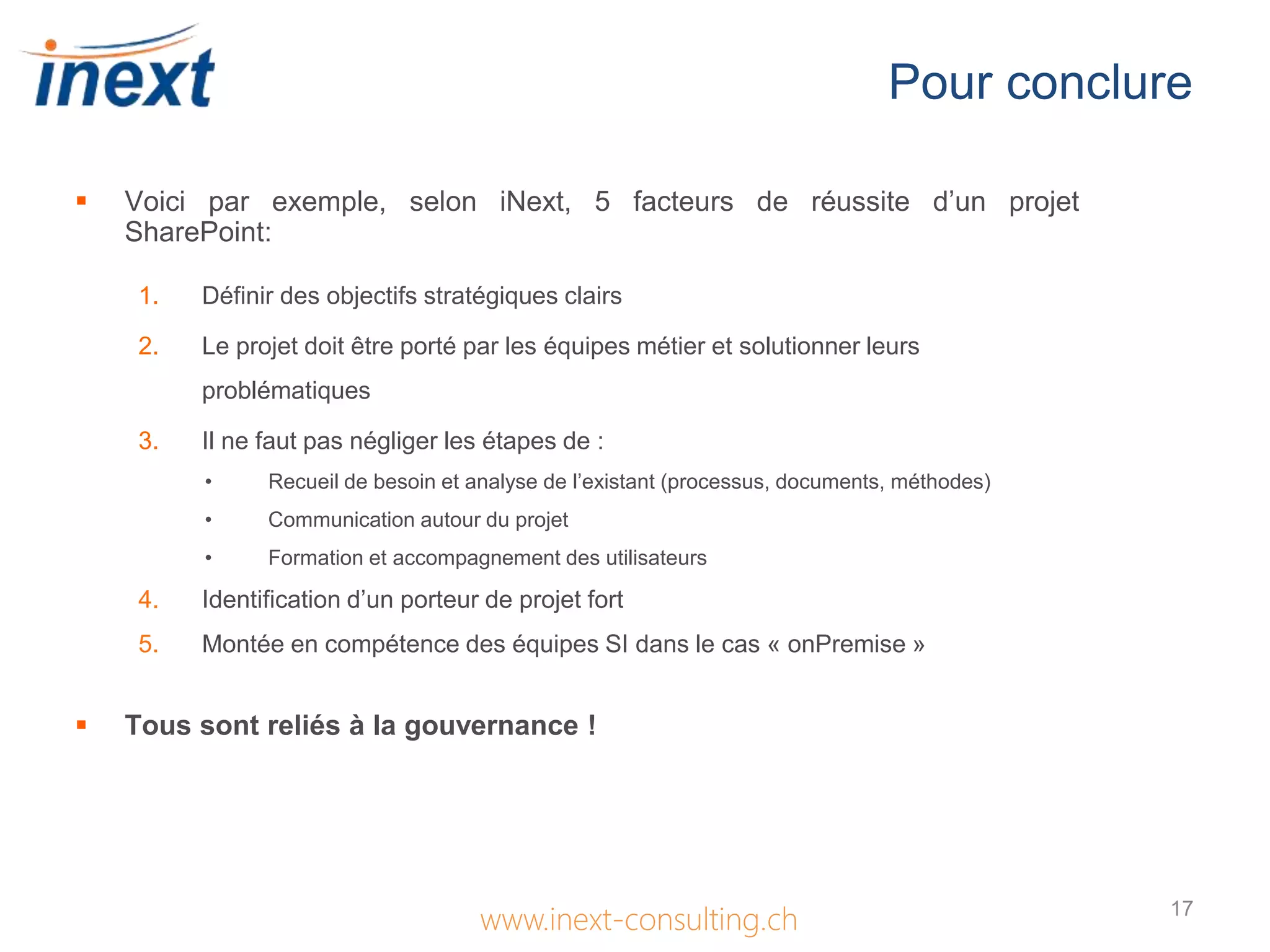 Pour conclure
www.inext-consulting.ch
 Voici par exemple, selon iNext, 5 facteurs de réussite d’un projet
SharePoint:
1. Définir des objectifs stratégiques clairs
2. Le projet doit être porté par les équipes métier et solutionner leurs
problématiques
3. Il ne faut pas négliger les étapes de :
• Recueil de besoin et analyse de l’existant (processus, documents, méthodes)
• Communication autour du projet
• Formation et accompagnement des utilisateurs
4. Identification d’un porteur de projet fort
5. Montée en compétence des équipes SI dans le cas « onPremise »
 Tous sont reliés à la gouvernance !
17
 