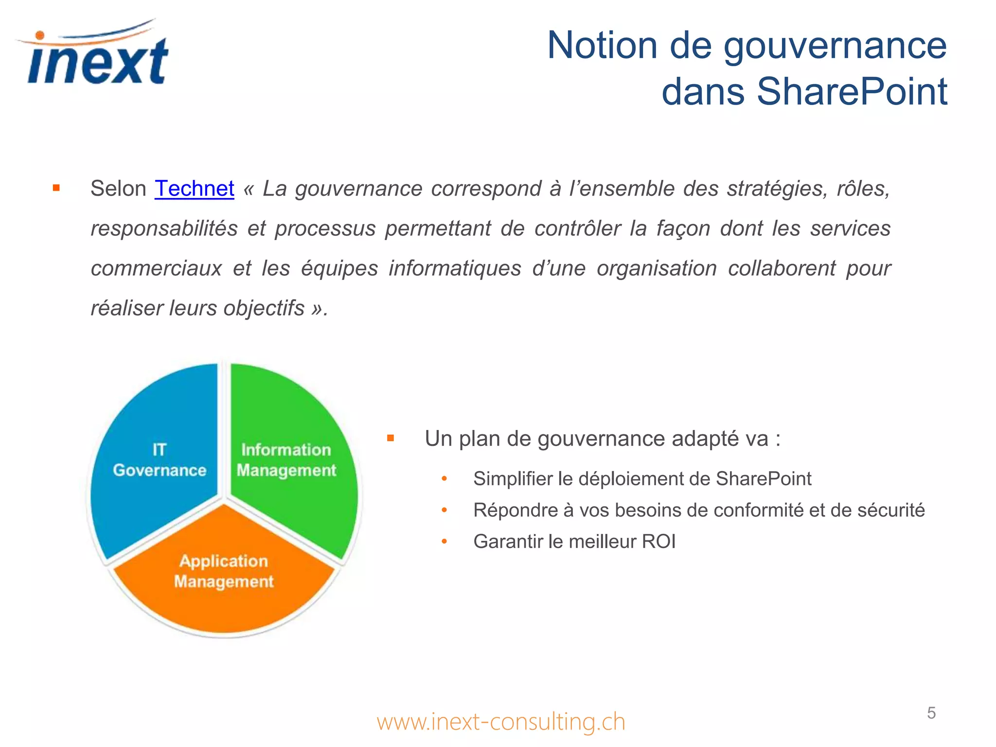Notion de gouvernance
dans SharePoint
www.inext-consulting.ch
 Selon Technet « La gouvernance correspond à l’ensemble des stratégies, rôles,
responsabilités et processus permettant de contrôler la façon dont les services
commerciaux et les équipes informatiques d’une organisation collaborent pour
réaliser leurs objectifs ».
 Un plan de gouvernance adapté va :
• Simplifier le déploiement de SharePoint
• Répondre à vos besoins de conformité et de sécurité
• Garantir le meilleur ROI
5
 