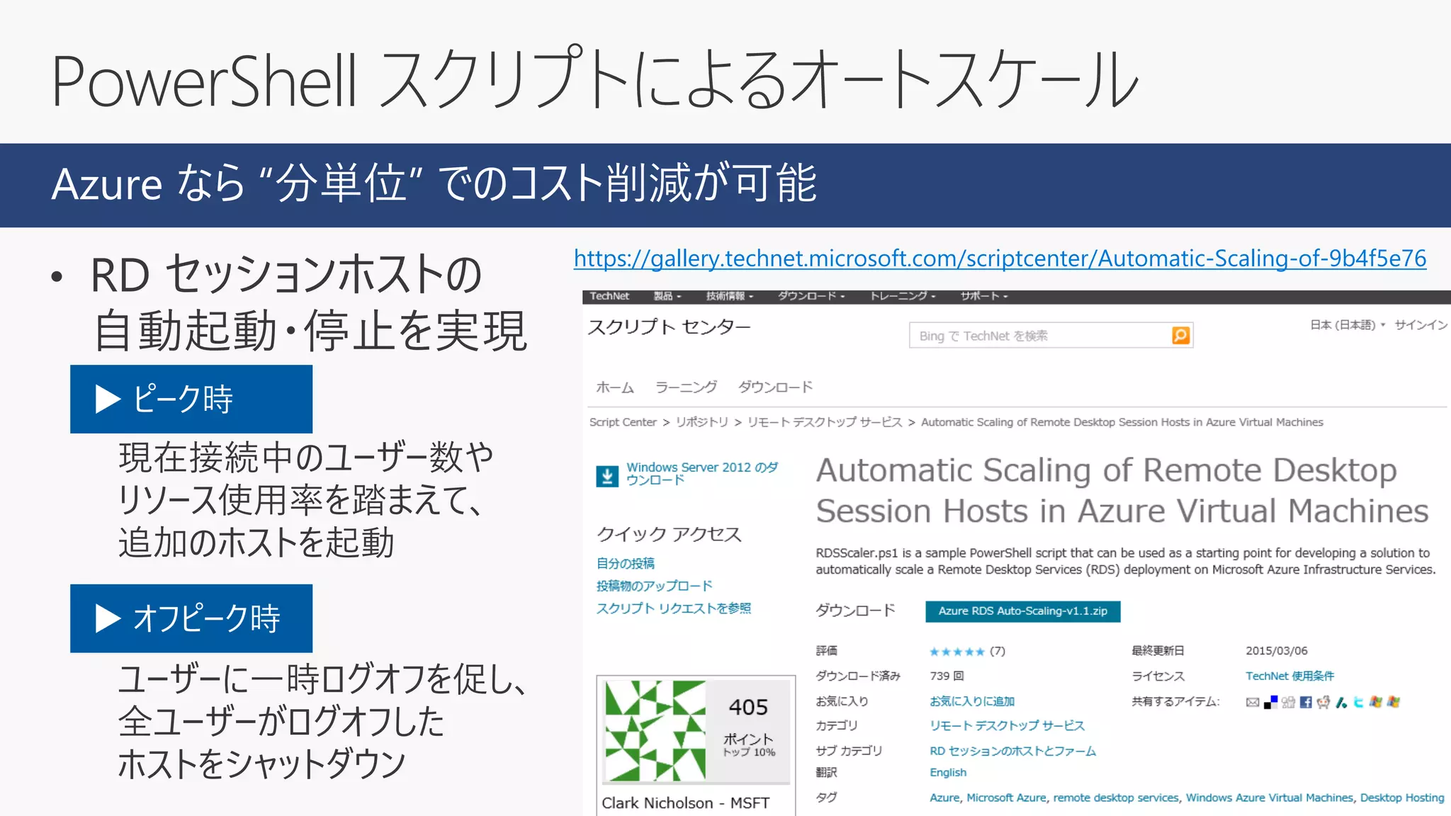 • RD セッションホストの
自動起動・停止を実現
ピーク時：
現在接続中のユーザー数や
リソース使用率を踏まえて、
追加のホストを起動
オフピーク時
ユーザーに一時ログオフを促し、
全ユーザーがログオフした
ホストをシャットダウン
PowerShell スクリプトによるオートスケール
https://gallery.technet.microsoft.com/scriptcenter/Automatic-Scaling-of-9b4f5e76
Azure なら “分単位” でのコスト削減が可能
▶ ピーク時
▶ オフピーク時
 
