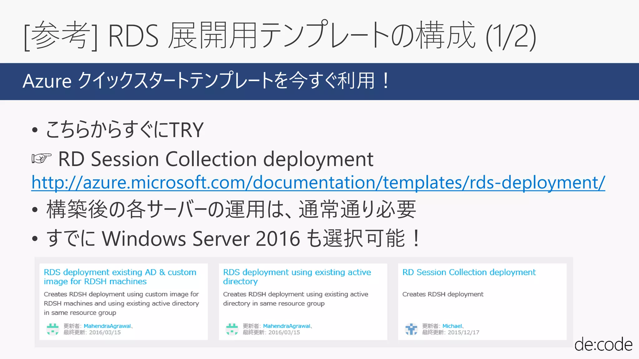 [参考] RDS 展開用テンプレートの構成 (1/2)
• こちらからすぐにTRY
☞ RD Session Collection deployment
http://azure.microsoft.com/documentation/templates/rds-deployment/
• 構築後の各サーバーの運用は、通常通り必要
• すでに Windows Server 2016 も選択可能！
Azure クイックスタートテンプレートを今すぐ利用！
 