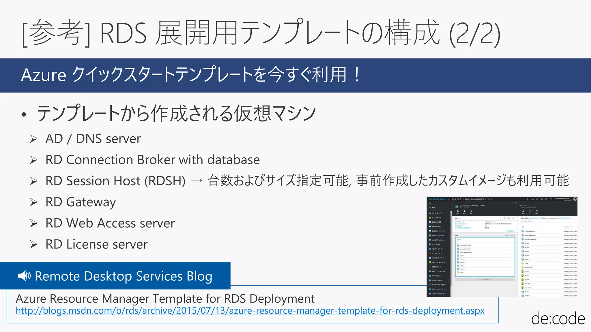 • テンプレートから作成される仮想マシン
 AD / DNS server
 RD Connection Broker with database
 RD Session Host (RDSH) → 台数およびサイズ指定可能, 事前作成したカスタムイメージも利用可能
 RD Gateway
 RD Web Access server
 RD License server
[参考] RDS 展開用テンプレートの構成 (2/2)
Azure クイックスタートテンプレートを今すぐ利用！
Azure Resource Manager Template for RDS Deployment
http://blogs.msdn.com/b/rds/archive/2015/07/13/azure-resource-manager-template-for-rds-deployment.aspx
📢📢 Remote Desktop Services Blog
 