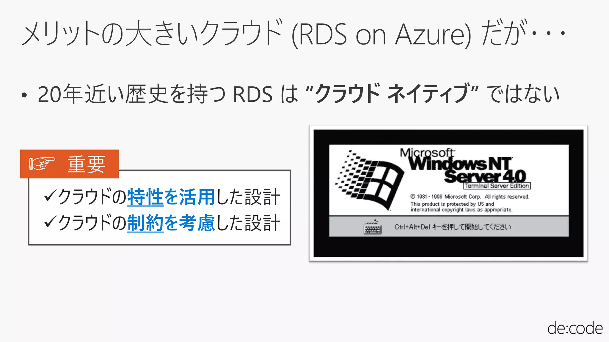 メリットの大きいクラウド (RDS on Azure) だが・・・
• 20年近い歴史を持つ RDS は “クラウド ネイティブ” ではない
クラウドの特性を活用した設計
クラウドの制約を考慮した設計
☞ 重要
 