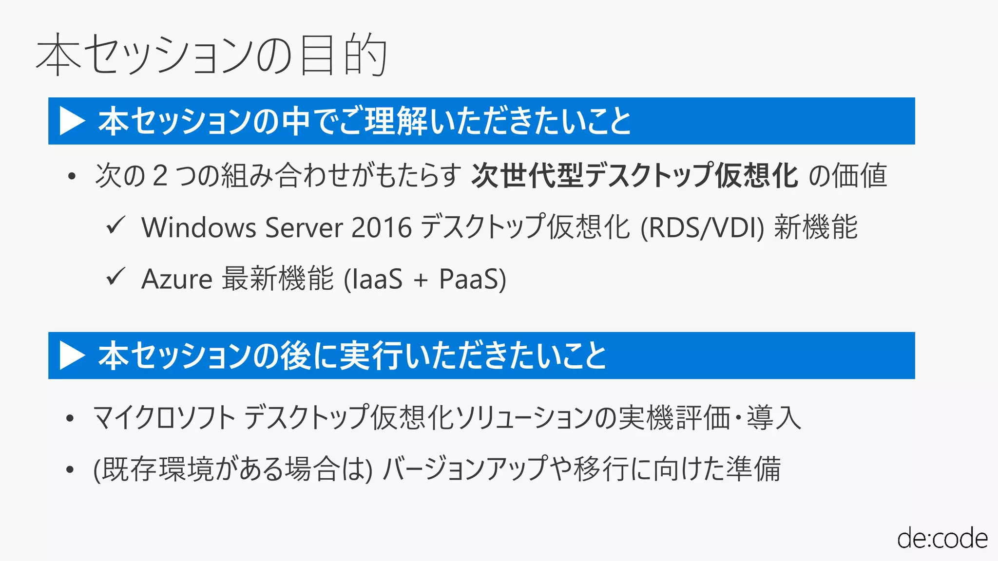 本セッションの目的
• 次の２つの組み合わせがもたらす 次世代型デスクトップ仮想化 の価値
 Windows Server 2016 デスクトップ仮想化 (RDS/VDI) 新機能
 Azure 最新機能 (IaaS + PaaS)
▶ 本セッションの中でご理解いただきたいこと
• マイクロソフト デスクトップ仮想化ソリューションの実機評価・導入
• (既存環境がある場合は) バージョンアップや移行に向けた準備
▶ 本セッションの後に実行いただきたいこと
 