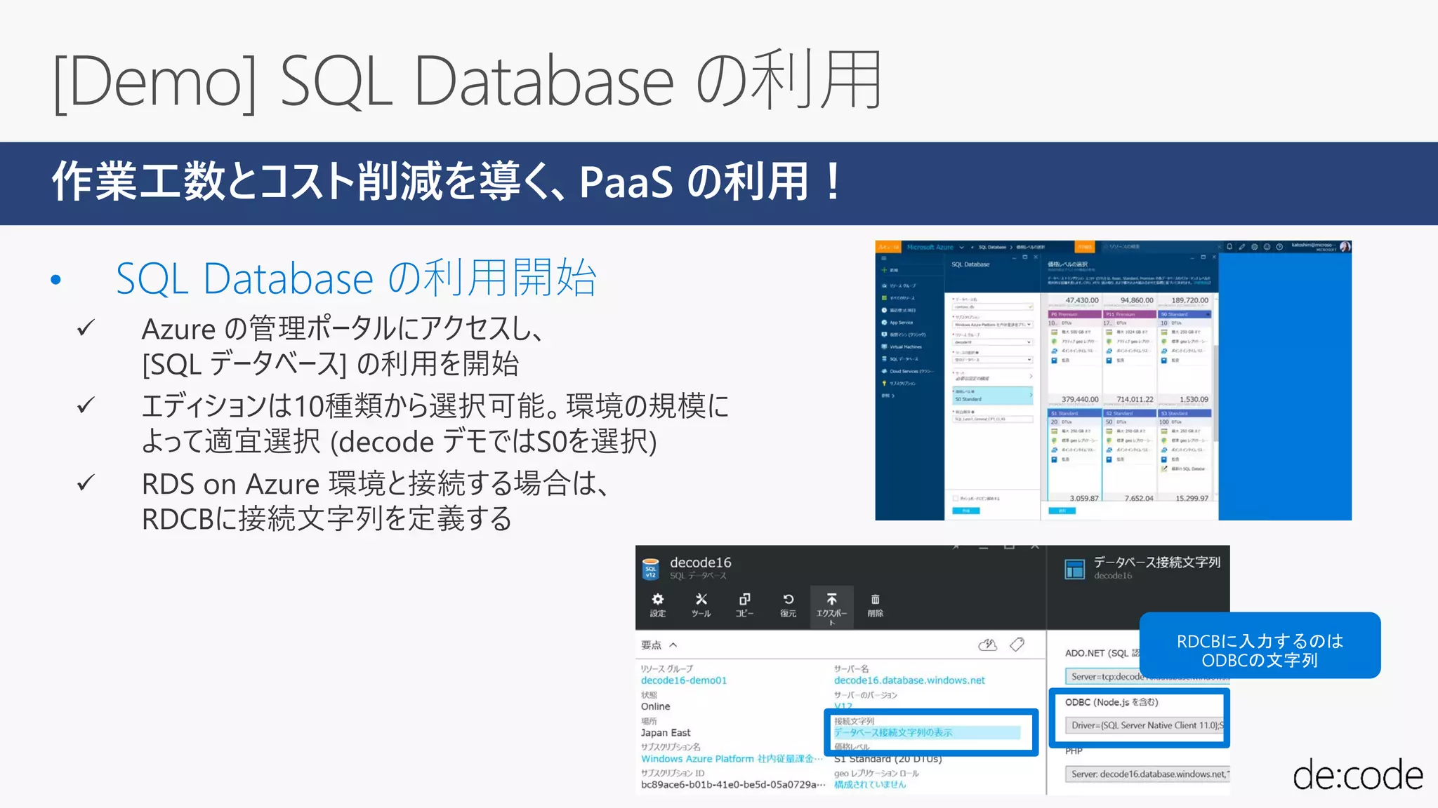  Azure の管理ポータルにアクセスし、
[SQL データベース] の利用を開始
 エディションは10種類から選択可能。環境の規模に
よって適宜選択 (decode デモではS0を選択)
 RDS on Azure 環境と接続する場合は、
RDCBに接続文字列を定義する
作業工数とコスト削減を導く、PaaS の利用！
 