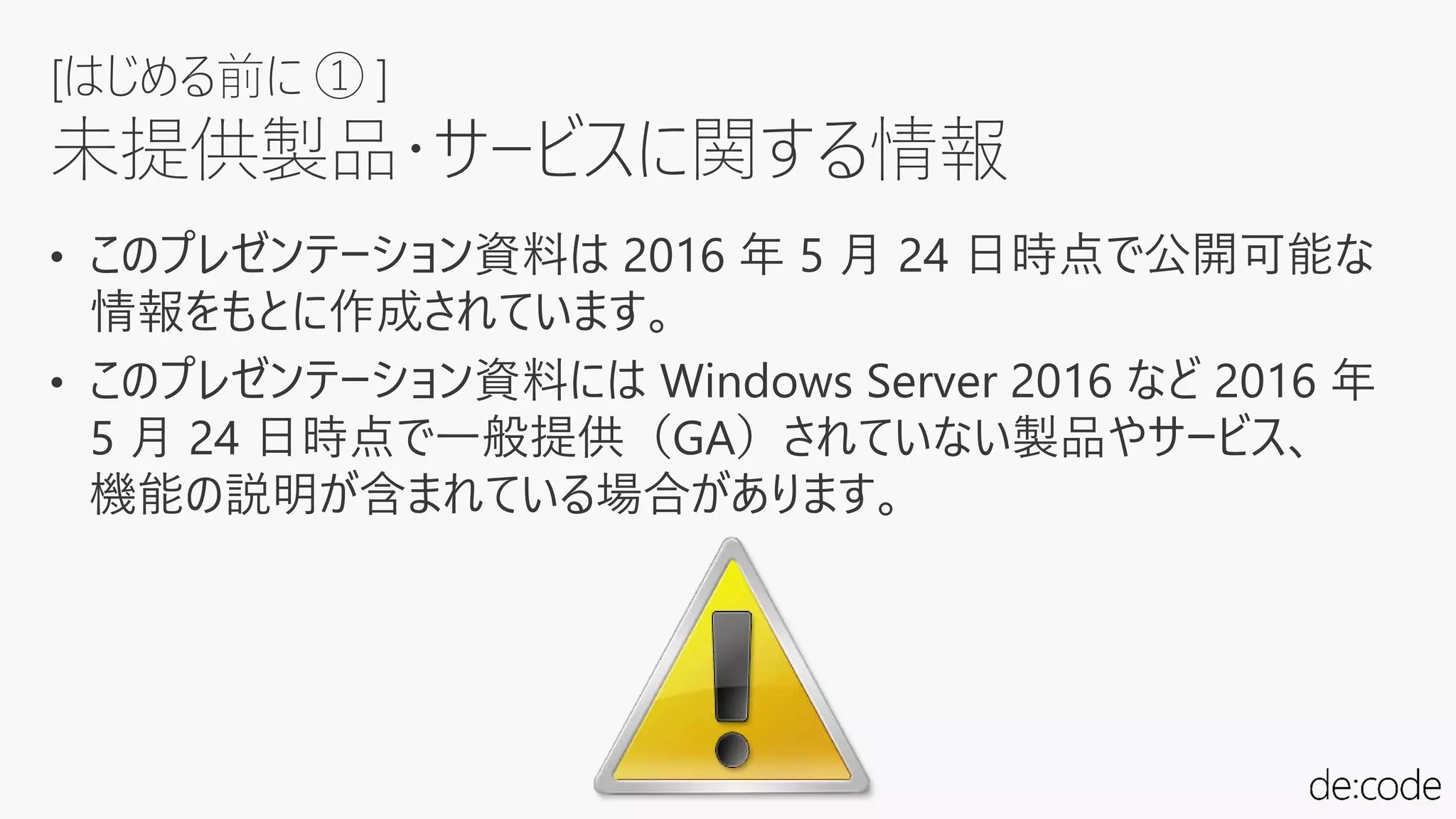 • このプレゼンテーション資料は 2016 年 5 月 24 日時点で公開可能な
情報をもとに作成されています。
• このプレゼンテーション資料には Windows Server 2016 など 2016 年
5 月 24 日時点で一般提供（GA）されていない製品やサービス、
機能の説明が含まれている場合があります。
[はじめる前に ① ]
未提供製品・サービスに関する情報
 