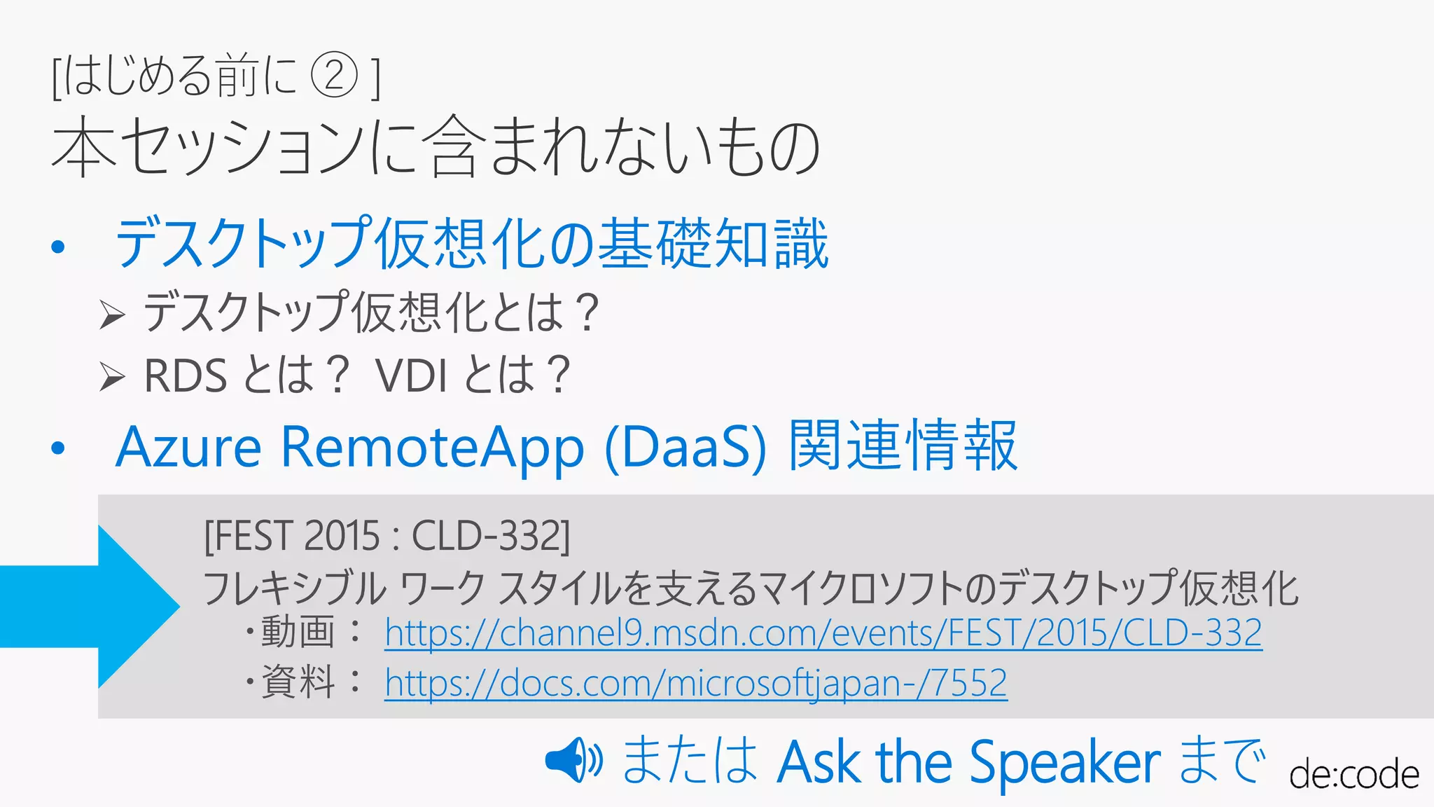 [はじめる前に ② ]
本セッションに含まれないもの
[FEST 2015 : CLD-332]
フレキシブル ワーク スタイルを支えるマイクロソフトのデスクトップ仮想化
・動画： https://channel9.msdn.com/events/FEST/2015/CLD-332
・資料： https://docs.com/microsoftjapan-/7552
📢📢 または Ask the Speaker まで
 