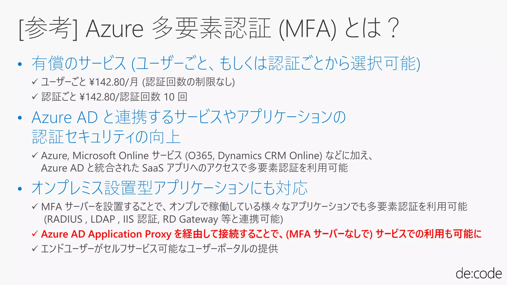 • 有償のサービス (ユーザーごと、もしくは認証ごとから選択可能)
• Azure AD と連携するサービスやアプリケーションの
認証セキュリティの向上
• オンプレミス設置型アプリケーションにも対応
 Azure AD Application Proxy を経由して接続することで、(MFA サーバーなしで) サービスでの利用も可能に
[参考] Azure 多要素認証 (MFA) とは？
 