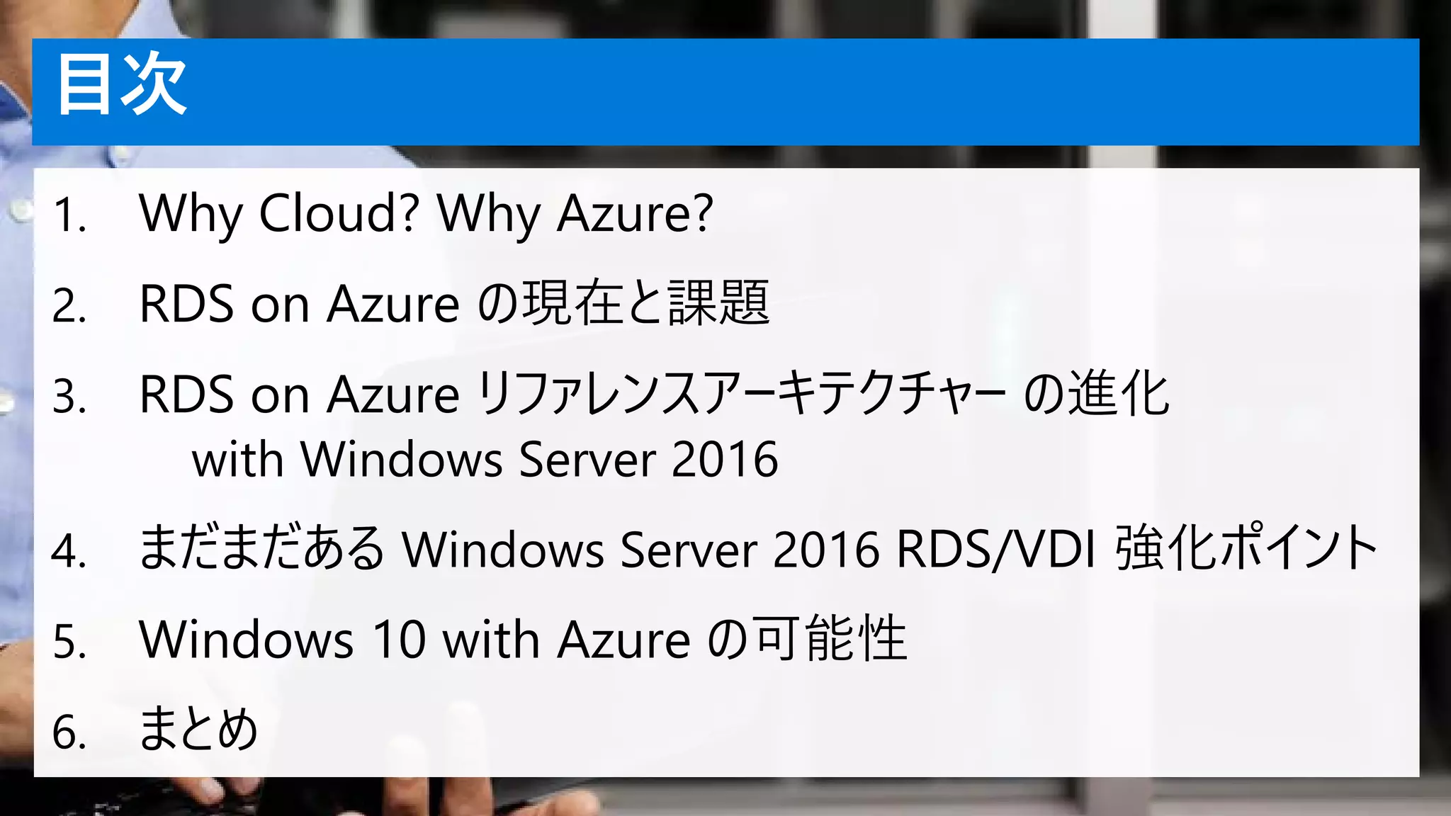 目次
1. Why Cloud? Why Azure?
2. RDS on Azure の現在と課題
3. RDS on Azure リファレンスアーキテクチャー の進化
with Windows Server 2016
4. まだまだある Windows Server 2016 RDS/VDI 強化ポイント
5. Windows 10 with Azure の可能性
6. まとめ
 