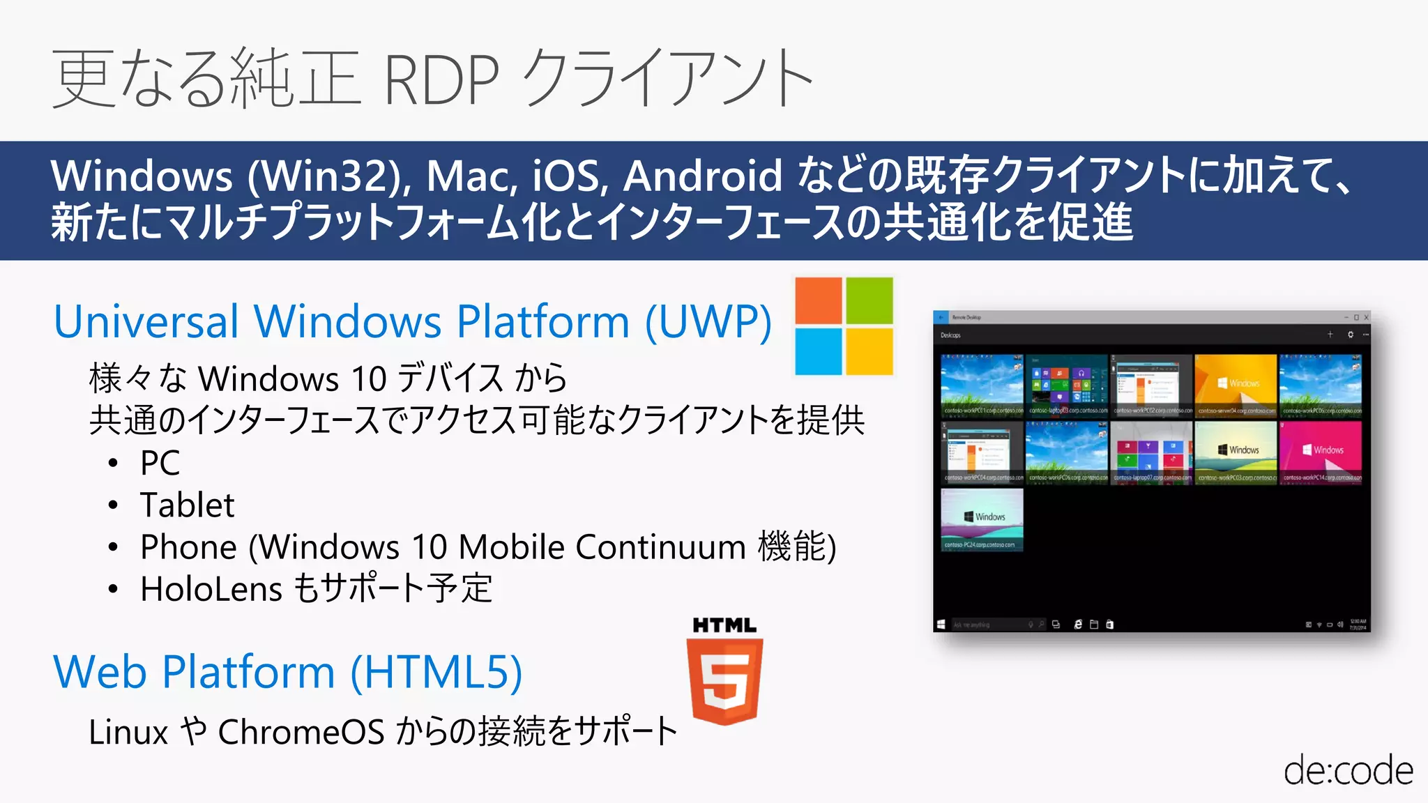 Universal Windows Platform (UWP)
様々な Windows 10 デバイス から
共通のインターフェースでアクセス可能なクライアントを提供
• PC
• Tablet
• Phone (Windows 10 Mobile Continuum 機能)
• HoloLens もサポート予定
Web Platform (HTML5)
Windows (Win32), Mac, iOS, Android などの既存クライアントに加えて、
新たにマルチプラットフォーム化とインターフェースの共通化を促進
Linux や ChromeOS からの接続をサポート
 