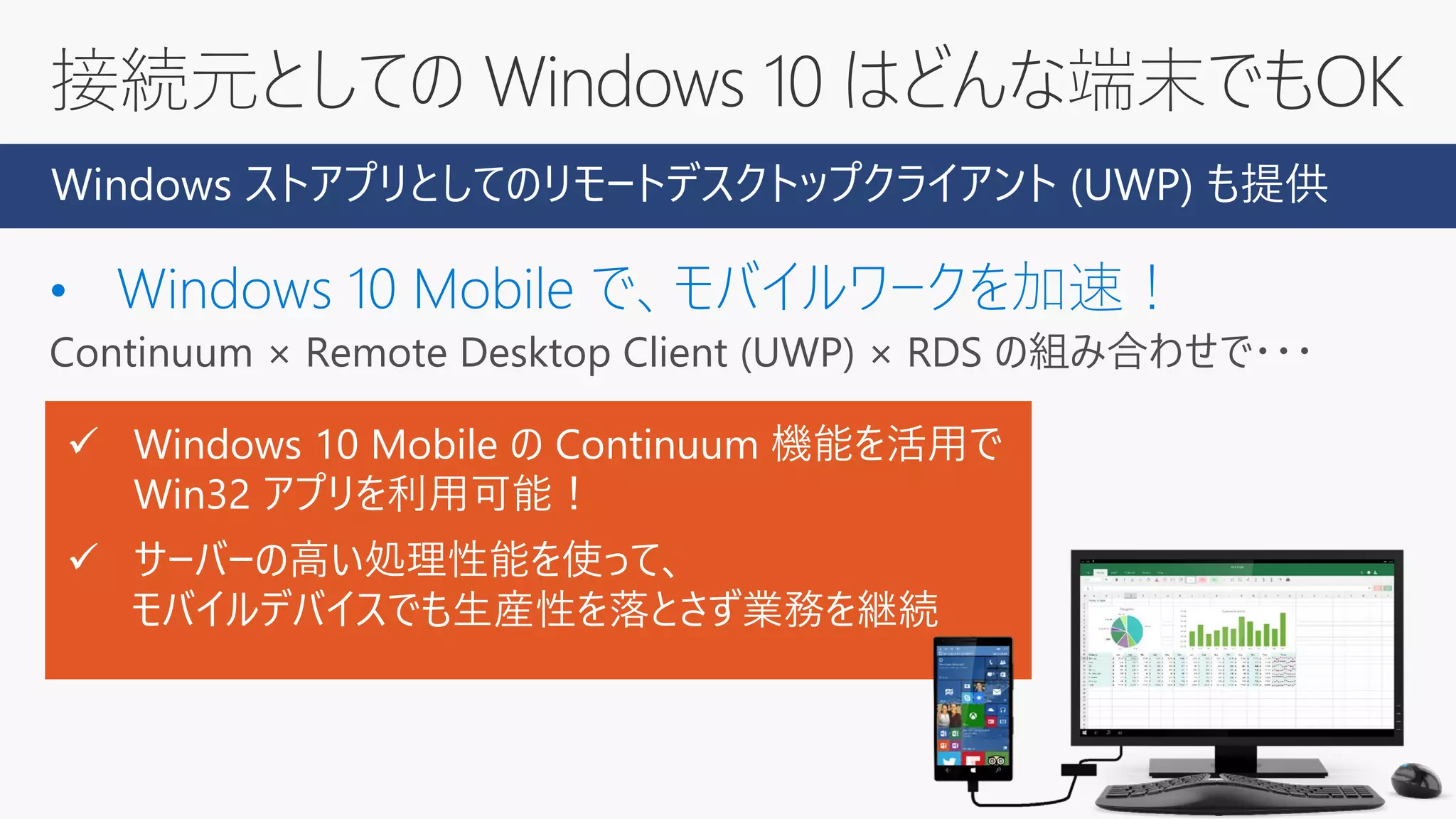 接続元としての Windows 10 はどんな端末でもOK
Continuum × Remote Desktop Client (UWP) × RDS の組み合わせで・・・
Windows ストアプリとしてのリモートデスクトップクライアント (UWP) も提供
 Windows 10 Mobile の Continuum 機能を活用で
Win32 アプリを利用可能！
 サーバーの高い処理性能を使って、
モバイルデバイスでも生産性を落とさず業務を継続
 