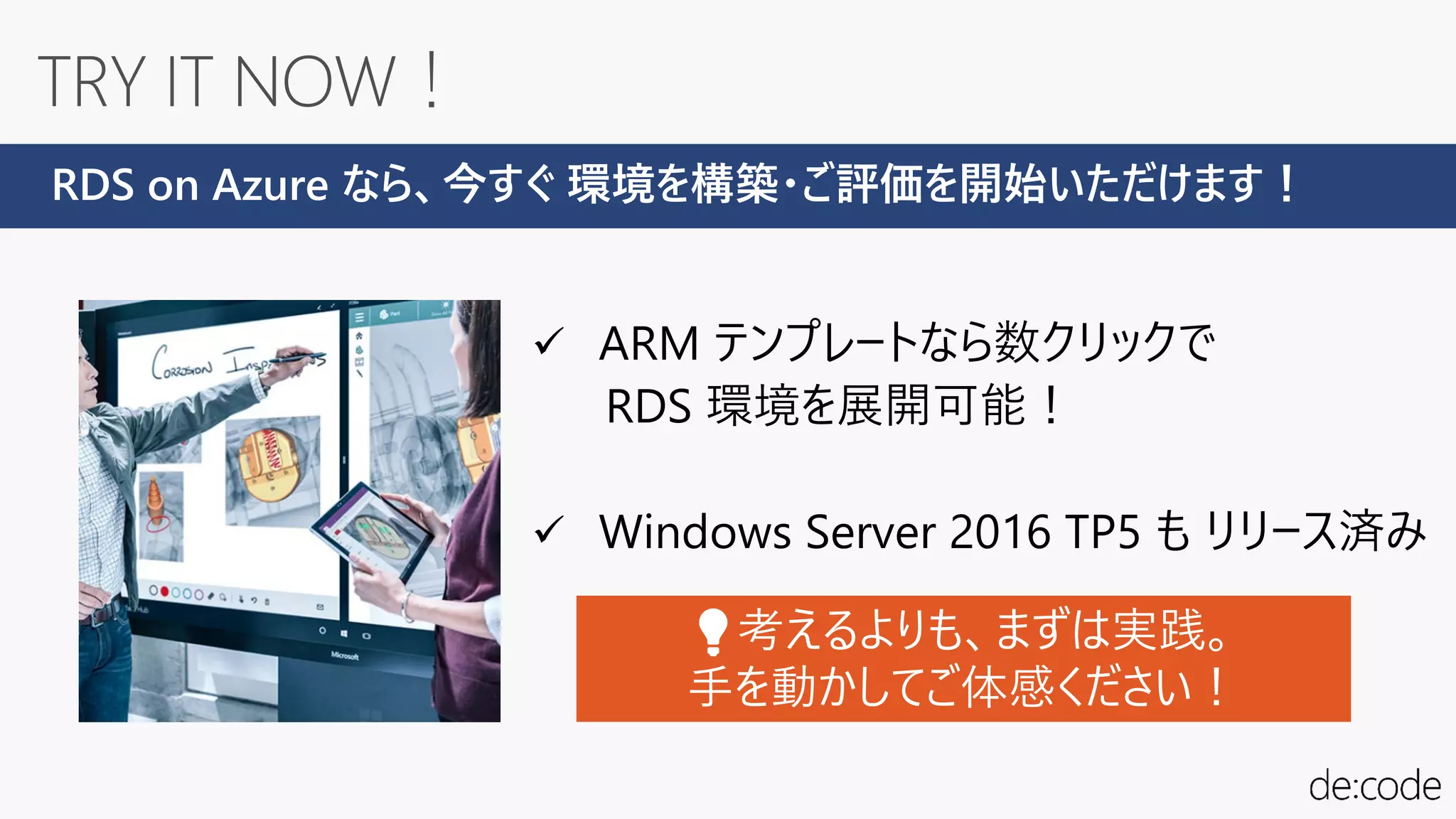  ARM テンプレートなら数クリックで
RDS 環境を展開可能！
 Windows Server 2016 TP5 も リリース済み
RDS on Azure なら、今すぐ 環境を構築・ご評価を開始いただけます！
💡💡考えるよりも、まずは実践。
手を動かしてご体感ください！
 