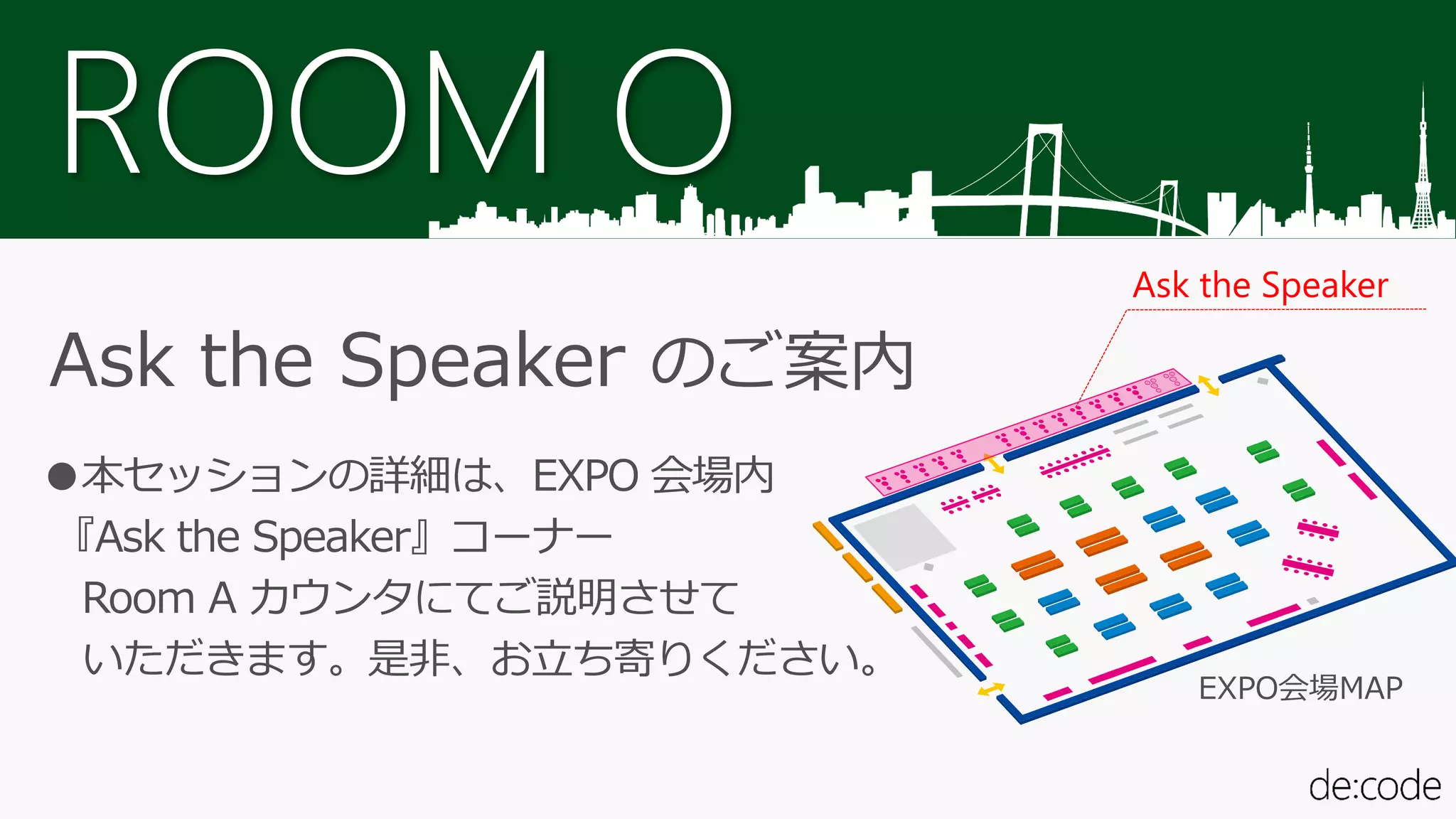 ROOM O
Ask the Speaker のご案内
●本セッションの詳細は、EXPO 会場内
『Ask the Speaker』コーナー
Room A カウンタにてご説明させて
いただきます。是非、お立ち寄りください。
Ask the Speaker
EXPO会場MAP
 