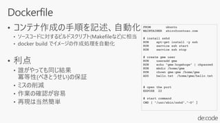 FROM ubuntu
MAINTAINER shiro@contoso.com
# install sshd
RUN apt-get install -y ssh
RUN service ssh start
RUN service ssh stop
# create gme user
RUN useradd gme
RUN echo "gme:hogehoge" | chpasswd
RUN mkdir /home/gme
RUN chown gme:gme /home/gme
ADD hello.txt /home/gme/hello.txt
# open the port
EXPOSE 22
# start command
CMD [ "/usr/sbin/sshd","-D" ]
 