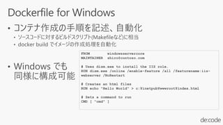 FROM windowsservercore
MAINTAINER shiro@contoso.com
# Uses dism.exe to install the IIS role.
RUN dism.exe /online /enable-feature /all /featurename:iis-
webserver /NoRestart
# Creates an html files
RUN echo "Hello World" > c:¥inetpub¥wwwroot¥index.html
# Sets a command to run
CMD [ "cmd" ]
 