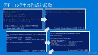 デモ: コンテナの作成と起動
⑤ Enter-PSSession -ContainerId でコンテナ内にて
PowerShell を起動、接続 ⑥ Install-WindowsFeature でIISをインストール
⑦ IISのインストールが終わったのを確認 ⑧ ipconfig でIPアドレスを確認
 