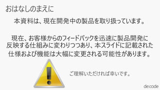 本資料は、現在開発中の製品を取り扱っています。
現在、お客様からのフィードバックを迅速に製品開発に
反映する仕組みに変わりつつあり、本スライドに記載された
仕様および機能は大幅に変更される可能性があります。
ご理解いただければ幸いです。
 