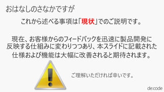 これから述べる事項は「現状」でのご説明です。
現在、お客様からのフィードバックを迅速に製品開発に
反映する仕組みに変わりつつあり、本スライドに記載された
仕様および機能は大幅に改善されると期待されます。
ご理解いただければ幸いです。
 