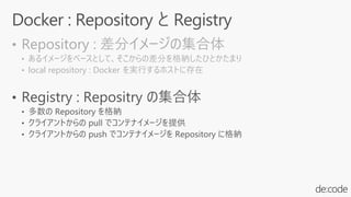 • Repository : 差分イメージの集合体
• あるイメージをベースとして、そこからの差分を格納したひとかたまり
• local repository : Docker を実行するホストに存在
 