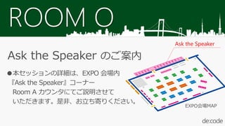 ROOM O
Ask the Speaker のご案内
●本セッションの詳細は、EXPO 会場内
『Ask the Speaker』コーナー
Room A カウンタにてご説明させて
いただきます。是非、お立ち寄りください。
Ask the Speaker
EXPO会場MAP
 