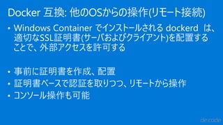 • Windows Container でインストールされる dockerd は、
適切なSSL証明書(サーバおよびクライアント)を配置する
ことで、外部アクセスを許可する
• 事前に証明書を作成、配置
• 証明書ベースで認証を取りつつ、リモートから操作
• コンソール操作も可能
Docker 互換: 他のOSからの操作(リモート接続)
 