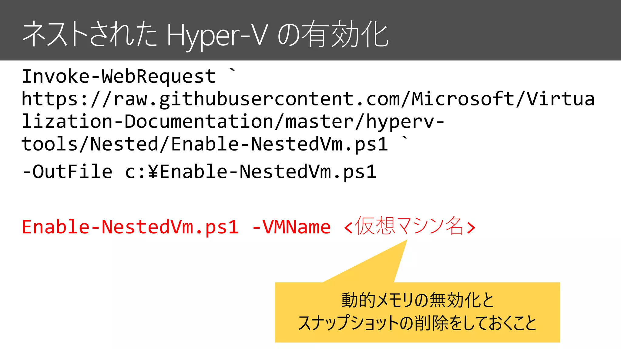 Invoke-WebRequest `
https://raw.githubusercontent.com/Microsoft/Virtua
lization-Documentation/master/hyperv-
tools/Nested/Enable-NestedVm.ps1 `
-OutFile c:¥Enable-NestedVm.ps1
Enable-NestedVm.ps1 -VMName <仮想マシン名>
動的メモリの無効化と
スナップショットの削除をしておくこと
 