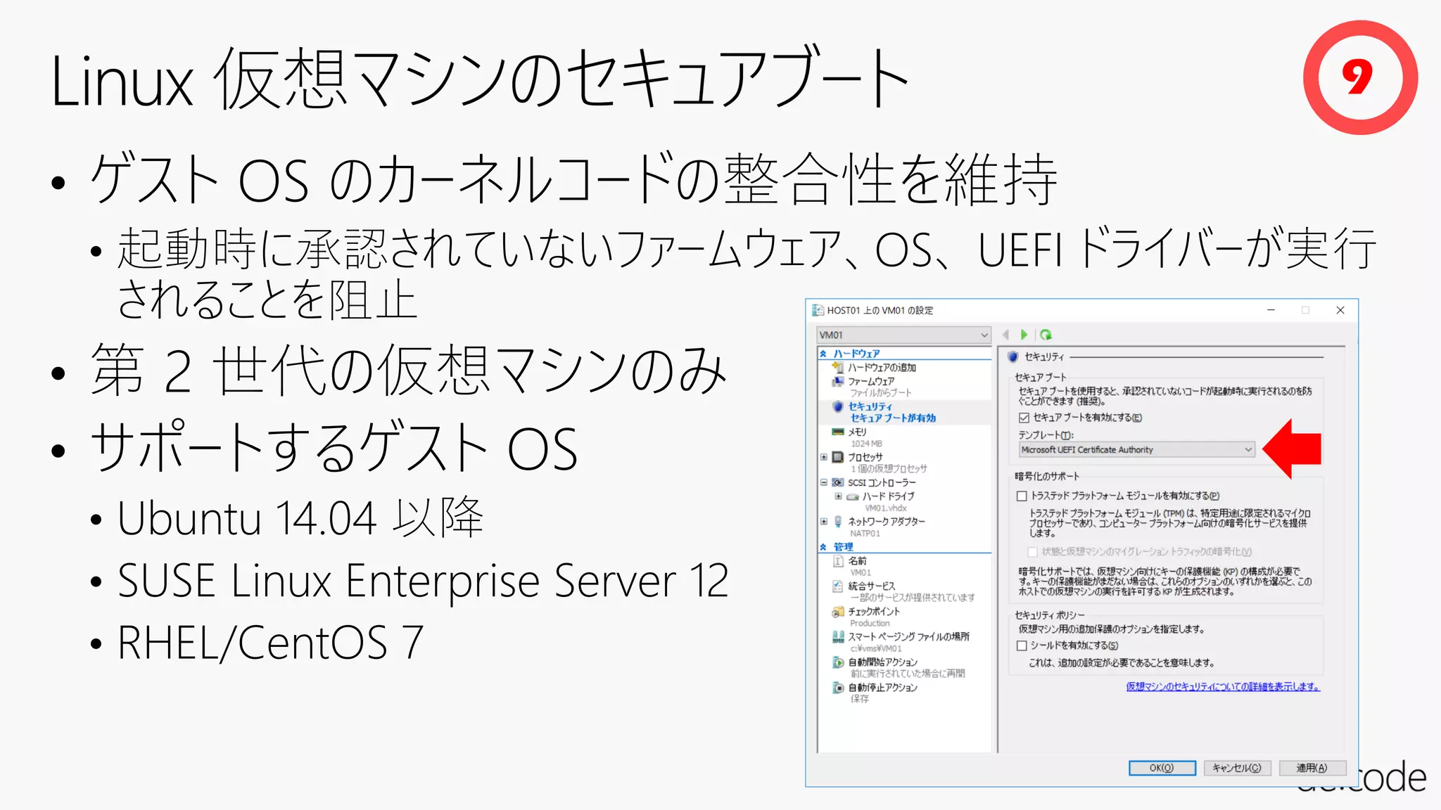 • ゲスト OS のカーネルコードの整合性を維持
• 起動時に承認されていないファームウェア、OS、 UEFI ドライバーが実行
されることを阻止
• 第 2 世代の仮想マシンのみ
• サポートするゲスト OS
• Ubuntu 14.04 以降
• SUSE Linux Enterprise Server 12
• RHEL/CentOS 7
9
 