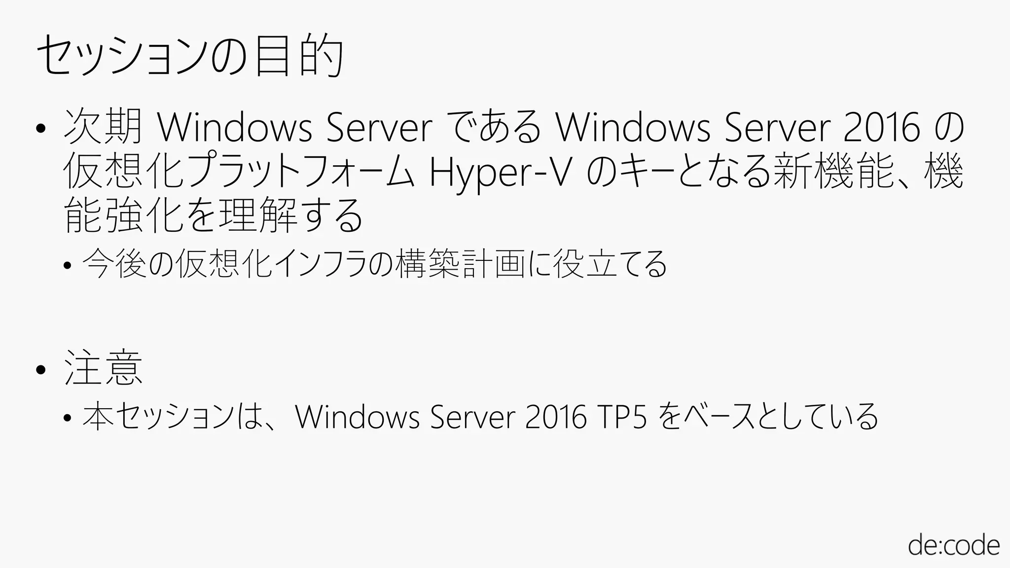 • 次期 Windows Server である Windows Server 2016 の
仮想化プラットフォーム Hyper-V のキーとなる新機能、機
能強化を理解する
• 今後の仮想化インフラの構築計画に役立てる
• 注意
• 本セッションは、 Windows Server 2016 TP5 をベースとしている
 