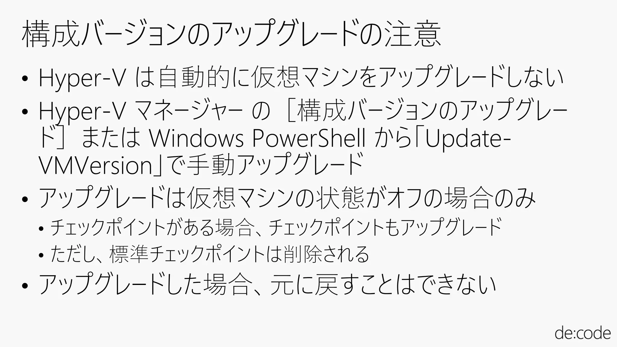 • Hyper-V は自動的に仮想マシンをアップグレードしない
• Hyper-V マネージャー の［構成バージョンのアップグレー
ド］または Windows PowerShell から「Update-
VMVersion」で手動アップグレード
• アップグレードは仮想マシンの状態がオフの場合のみ
• チェックポイントがある場合、チェックポイントもアップグレード
• ただし、標準チェックポイントは削除される
• アップグレードした場合、元に戻すことはできない
 