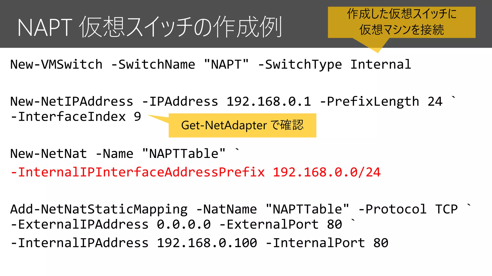 New-VMSwitch -SwitchName "NAPT" -SwitchType Internal
New-NetIPAddress -IPAddress 192.168.0.1 -PrefixLength 24 `
-InterfaceIndex 9
New-NetNat -Name "NAPTTable" `
-InternalIPInterfaceAddressPrefix 192.168.0.0/24
Add-NetNatStaticMapping -NatName "NAPTTable" -Protocol TCP `
-ExternalIPAddress 0.0.0.0 -ExternalPort 80 `
-InternalIPAddress 192.168.0.100 -InternalPort 80
Get-NetAdapter で確認
作成した仮想スイッチに
仮想マシンを接続
 