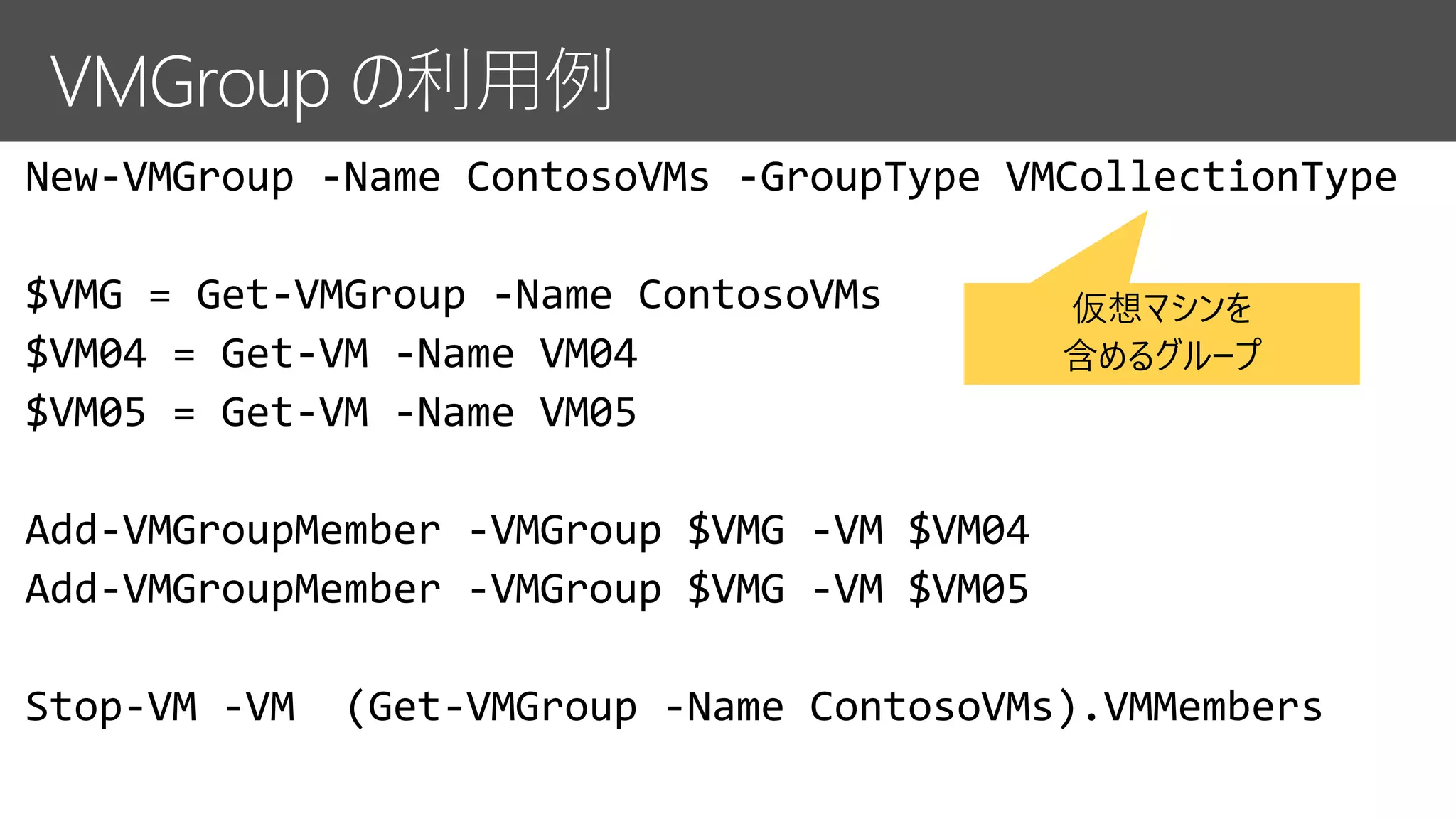 New-VMGroup -Name ContosoVMs -GroupType VMCollectionType
$VMG = Get-VMGroup -Name ContosoVMs
$VM04 = Get-VM -Name VM04
$VM05 = Get-VM -Name VM05
Add-VMGroupMember -VMGroup $VMG -VM $VM04
Add-VMGroupMember -VMGroup $VMG -VM $VM05
Stop-VM -VM (Get-VMGroup -Name ContosoVMs).VMMembers
仮想マシンを
含めるグループ
 