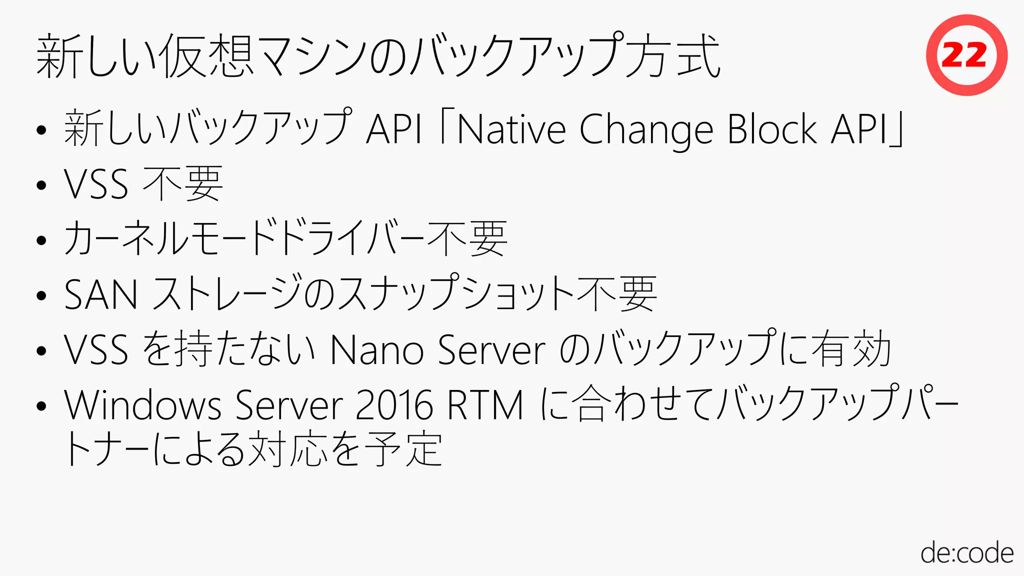 • 新しいバックアップ API 「Native Change Block API」
• VSS 不要
• カーネルモードドライバー不要
• SAN ストレージのスナップショット不要
• VSS を持たない Nano Server のバックアップに有効
• Windows Server 2016 RTM に合わせてバックアップパー
トナーによる対応を予定
22
 