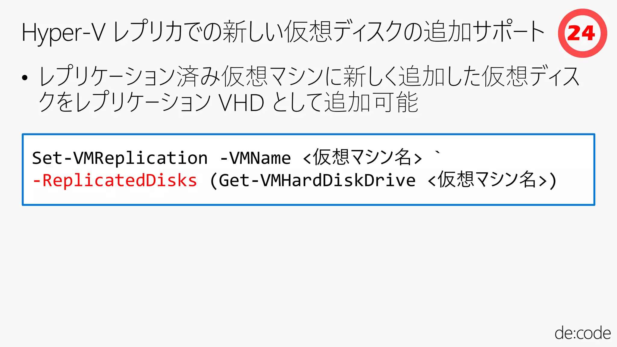 • レプリケーション済み仮想マシンに新しく追加した仮想ディス
クをレプリケーション VHD として追加可能
Set-VMReplication -VMName <仮想マシン名> `
-ReplicatedDisks (Get-VMHardDiskDrive <仮想マシン名>)
24
 