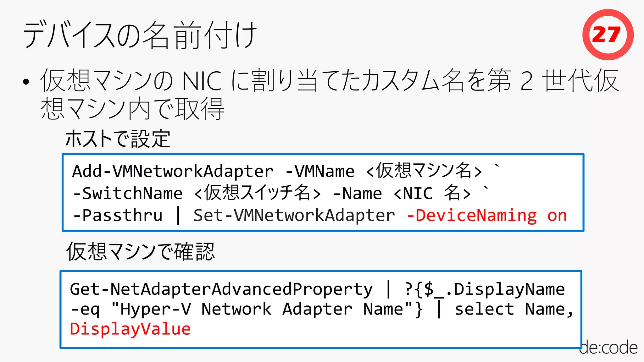 • 仮想マシンの NIC に割り当てたカスタム名を第 2 世代仮
想マシン内で取得
Add-VMNetworkAdapter -VMName <仮想マシン名> `
-SwitchName <仮想スイッチ名> -Name <NIC 名> `
-Passthru | Set-VMNetworkAdapter -DeviceNaming on
Get-NetAdapterAdvancedProperty | ?{$_.DisplayName
-eq "Hyper-V Network Adapter Name"} | select Name,
DisplayValue
仮想マシンで確認
ホストで設定
27
 