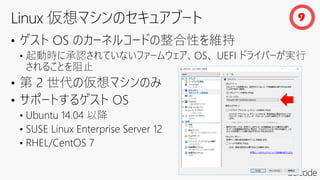 • ゲスト OS のカーネルコードの整合性を維持
• 起動時に承認されていないファームウェア、OS、 UEFI ドライバーが実行
されることを阻止
• 第 2 世代の仮想マシンのみ
• サポートするゲスト OS
• Ubuntu 14.04 以降
• SUSE Linux Enterprise Server 12
• RHEL/CentOS 7
9
 