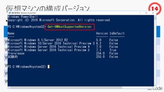 • 仮想マシンを作成した Hyper-V のバージョンを管理
Hyper-V プラットフォーム 構成バージョン
Windows Server 2016
Hyper-V でのサポート
Windows 8.1 5.0 ○
Windows 10 6.2 ○
Windows Server 2012 R2 5.0 ○
Windows Server 2016 TP3 6.2 ○
Windows Server 2016 TP4 7.0 ○
Windows Server 2016 TP5 7.1 ○
14
 