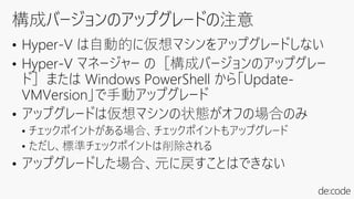 • Hyper-V は自動的に仮想マシンをアップグレードしない
• Hyper-V マネージャー の［構成バージョンのアップグレー
ド］または Windows PowerShell から「Update-
VMVersion」で手動アップグレード
• アップグレードは仮想マシンの状態がオフの場合のみ
• チェックポイントがある場合、チェックポイントもアップグレード
• ただし、標準チェックポイントは削除される
• アップグレードした場合、元に戻すことはできない
 