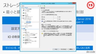 • 最小と最大の IOPS を設定し、仮想ディスクを制御
Windows Server 2012 R2
Hyper-V
Windows Server 2016
Hyper-V
設定方法 直接
直接 または
IO の制御方法 専用
専用または
15
 