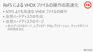 • NTFS よりも高速な VHDX ファイルの操作
• 仮想ハードディスクの作成
• 仮想ハードディスクのマージ
• 差分ディスクのマージ、レプリカデータのレプリケーション、チェックポイント
の削除を含む
16
 