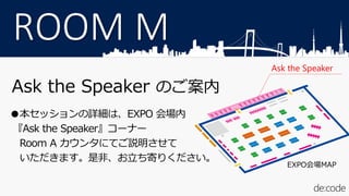 ROOM M
Ask the Speaker のご案内
●本セッションの詳細は、EXPO 会場内
『Ask the Speaker』コーナー
Room A カウンタにてご説明させて
いただきます。是非、お立ち寄りください。
Ask the Speaker
EXPO会場MAP
 