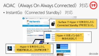 • InstantGo（Connected Standby） 対応
19
Hyper-V を使っているの？
無効化を試して
Surface で Hyper-V を無効化したら
Connected Standby が有効になった。
Hyper-V を無効化したら、
問題が解決した。これが解決策？
 