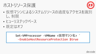• 仮想マシンによるシステムリソースの過度なアクセスを識別
し、制限
• ヒューリステックベース
• 既定はオフ
Set-VMProcessor -VMName <仮想マシン名> `
-EnableHostResourceProtection $true
23
 