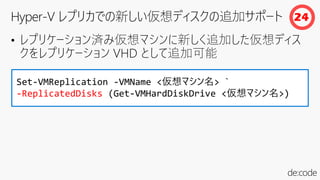 • レプリケーション済み仮想マシンに新しく追加した仮想ディス
クをレプリケーション VHD として追加可能
Set-VMReplication -VMName <仮想マシン名> `
-ReplicatedDisks (Get-VMHardDiskDrive <仮想マシン名>)
24
 