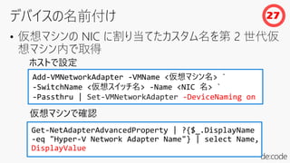 • 仮想マシンの NIC に割り当てたカスタム名を第 2 世代仮
想マシン内で取得
Add-VMNetworkAdapter -VMName <仮想マシン名> `
-SwitchName <仮想スイッチ名> -Name <NIC 名> `
-Passthru | Set-VMNetworkAdapter -DeviceNaming on
Get-NetAdapterAdvancedProperty | ?{$_.DisplayName
-eq "Hyper-V Network Adapter Name"} | select Name,
DisplayValue
仮想マシンで確認
ホストで設定
27
 