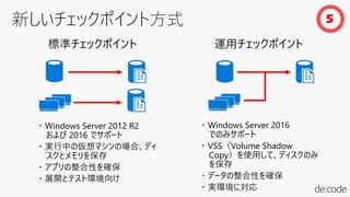 ・ Windows Server 2012 R2
および 2016 でサポート
・ 実行中の仮想マシンの場合、ディ
スクとメモリを保存
・ アプリの整合性を確保
・ 展開とテスト環境向け
標準チェックポイント
・ Windows Server 2016
でのみサポート
・ VSS（Volume Shadow
Copy）を使用して、ディスクのみ
を保存
・ データの整合性を確保
・ 実環境に対応
運用チェックポイント
5
 