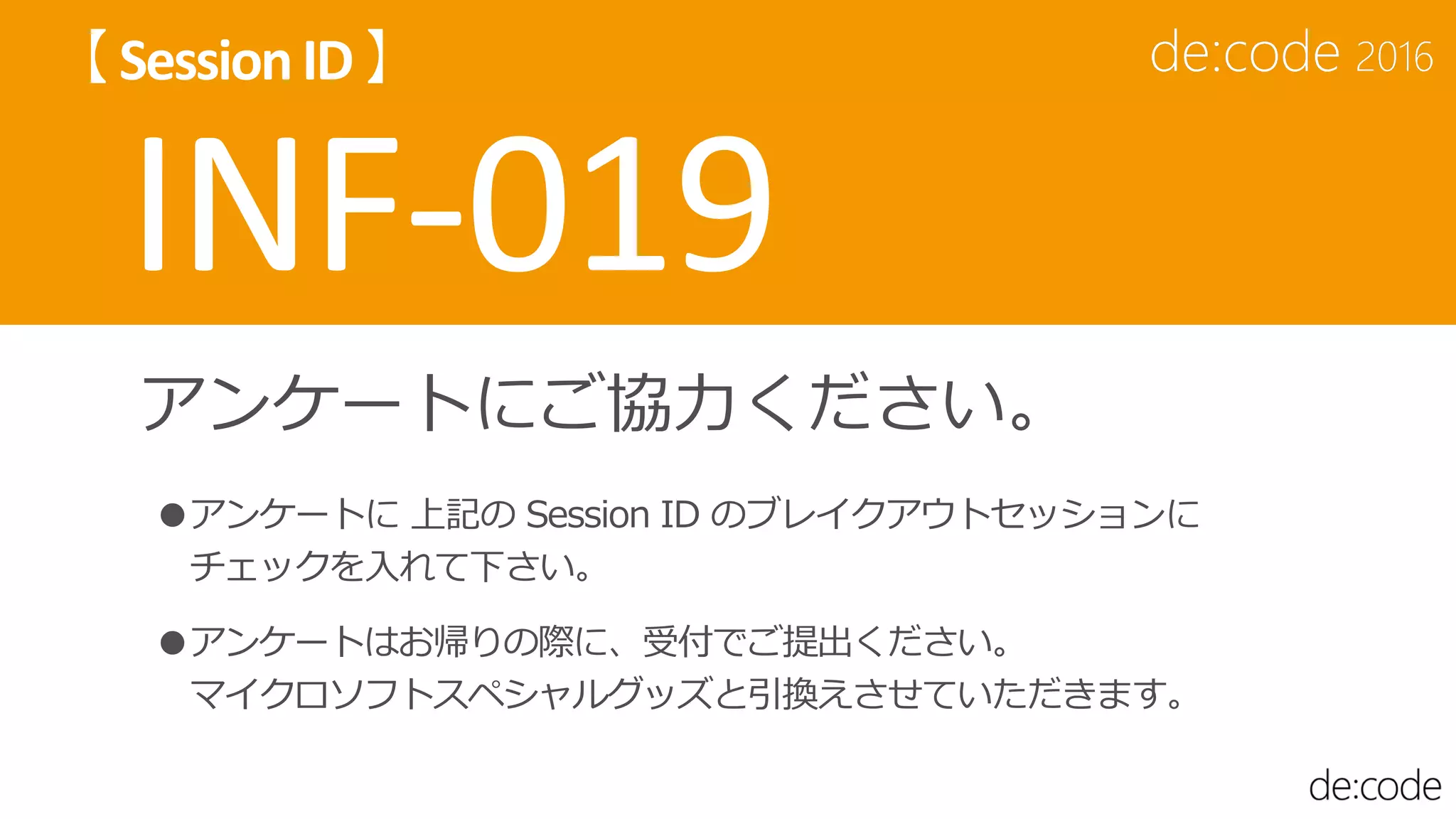 アンケートにご協力ください。
●アンケートに 上記の Session ID のブレイクアウトセッションに
チェックを入れて下さい。
●アンケートはお帰りの際に、受付でご提出ください。
マイクロソフトスペシャルグッズと引換えさせていただきます。
 