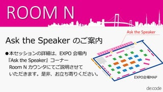 ROOM N
Ask the Speaker のご案内
●本セッションの詳細は、EXPO 会場内
『Ask the Speaker』コーナー
Room N カウンタにてご説明させて
いただきます。是非、お立ち寄りください。
Ask the Speaker
EXPO会場MAP
 